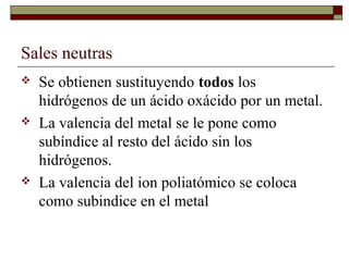 Sales neutras
 Se obtienen sustituyendo todos los
hidrógenos de un ácido oxácido por un metal.
 La valencia del metal se le pone como
subíndice al resto del ácido sin los
hidrógenos.
 La valencia del ion poliatómico se coloca
como subindice en el metal
 