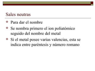 Sales neutras
 Para dar el nombre
 Se nombra primero el ion poliatómico
seguido del nombre del metal
 Si el metal posee varias valencias, esta se
indica entre paréntesis y número romano
 