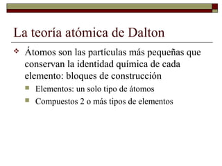 La teoría atómica de Dalton
 Átomos son las partículas más pequeñas que
conservan la identidad química de cada
elemento: bloques de construcción
 Elementos: un solo tipo de átomos
 Compuestos 2 o más tipos de elementos
 
