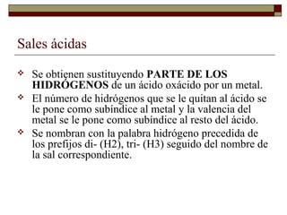 Sales ácidas
 Se obtienen sustituyendo PARTE DE LOS
HIDRÓGENOS de un ácido oxácido por un metal.
 El número de hidrógenos que se le quitan al ácido se
le pone como subíndice al metal y la valencia del
metal se le pone como subíndice al resto del ácido.
 Se nombran con la palabra hidrógeno precedida de
los prefijos di- (H2), tri- (H3) seguido del nombre de
la sal correspondiente.
 