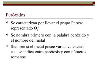 Peróxidos
 Se caracterizan por llevar el grupo Peroxo
representado O2
2-
 Se nombra primero con la palabra peróxido y
el nombre del metal
 Siempre si el metal posee varias valencias,
esta se indica entre parétesis y con números
romanos
 