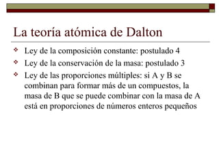 La teoría atómica de Dalton
 Ley de la composición constante: postulado 4
 Ley de la conservación de la masa: postulado 3
 Ley de las proporciones múltiples: si A y B se
combinan para formar más de un compuestos, la
masa de B que se puede combinar con la masa de A
está en proporciones de números enteros pequeños
 