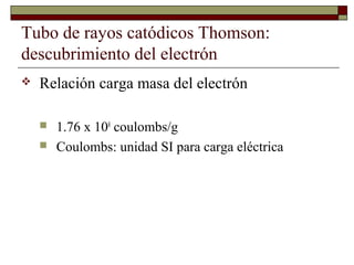 Tubo de rayos catódicos Thomson:
descubrimiento del electrón
 Relación carga masa del electrón
 1.76 x 108
coulombs/g
 Coulombs: unidad SI para carga eléctrica
 