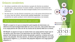 Enlaces covalentes
 Un enlace covalente entre dos átomos o grupos de átomos se produce
cuando estos, para alcanzar el octeto estable, comparten electrones del
último nivel. La diferencia de electronegatividades entre los átomos no es
suficiente.
 De esta forma, los dos átomos comparten uno o más pares electrónicos en
un nuevo tipo de orbital, denominado orbital molecular. Los enlaces
covalentes se suelen producir entre elementos gaseosos o no metales
Hay dos tipos de enlaces covalentes, polar y no polar
POLAR: es aquel en el que se comparten pares iguales de electrones y la
diferencia de electronegatividad debe ser cero o casi cero, esto quiere decir que
el la carga positiva de cada uno de los núcleo de los átomos debe ser la misma.
NO POLAR: es aquel en el que un núcleo tiene una carga positiva mayor que el
los demás y por ello atrae a los electrones con más fuerza. Los electrones
pasarán más tiempo cerca del núcleo más grande y positivo, y menos cerca del
núcleo mas pequeño. De esta manera, el átomo más grande adquiere una carga
ligeramente negativa (-), y el átomo más pequeño adquiere una carga positiva
pequeña (+).
 
