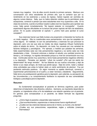 manera muy negativa. Una de ellas ocurrió durante la primera semana. Mantuvo una
conversación con otros estudiantes de primera año, que le contaron que por su
rendimiento en los exámenes y cursos de ingreso, habían logrado ser eximidos de
algunos cursos básicos. Sally, que no había obtenido créditos que le permitieran esas
excepciones, comenzó a pensar que esos estudiantes eran muy superiores a ella. En la
clase de economía, cuando el profesor explicó cuáles eran los requisitos para aprobar ese
curso, Sally pensó inmediatamente: “No lograré redactar mi monografía”. Cuando
experimentó algunas dificultades en la lectura del primer capítulo del libro de estadística,
pensó: “Si no puedo comprender el capítulo 1, ¿Cómo haré para aprobar el curso
completo?”.
Sus creencias hacían que Sally tuviese una propensión a interpretar los hechos de
un modo negativo. Ella no cuestionaba esos pensamientos, sino que los aceptaba sin
crítica alguna. En realidad, no son los pensamientos y creencias los que provocan la
depresión, pero una vez que esta se instala, las ideas negativas influyen fuertemente
sobre el estado de ánimo. Su depresión, sin duda, fue causada por una variedad de
factores biológicos y psicológicos. Por ejemplo, a medida que pasaban las semanas,
Sally experimentaba cada vez más pensamientos negativos y se sentía cada vez más
desalentada y triste. Comenzó entonces a dedicar al estudio una cantidad enorme de
tiempo y, sin embargo, no lograba demasiada porque su nivel de concentración era muy
bajo. Continuaba siendo muy autocrítica y tenía hasta pensamientos negativos referidos
a su depresión. Pensaba, por ejemplo: “¿Qué me sucede? ¿Por qué me siento tan
desanimada? No tengo remedio”. Se fue aislando de sus nuevos conocidos y dejó de
llamar a sus viejos amigos, de modo que perdió apoyo. Dejó de correr, nadar y realizar
otras actividades que antes le habían dado un cierto sentimiento de plenitud. Fue así
perdiendo estímulos positivos. En algún momento su apetito disminuyó, comenzó a
experimentar perturbaciones en el sueño y a estar nerviosa y desatenta. Seguramente,
Sally tenía una predisposición genética para la depresión, pero además, su percepción de
las circunstancias y su comportamiento facilitaron la expresión de esa vulnerabilidad
biológica y psicológica para la depresión.
Resumen
Es fundamental conceptualizar al paciente en términos cognitivos, para poder
determinar el tratamiento más eficiente y efectivo. Asimismo, es importante desarrollar la
empatía, un ingrediente crítico a fin de establecer una relación operativa con el paciente.
En general, para conceptualizar a un paciente, se deben formular las siguientes
preguntas:
 ¿Cómo llegó el paciente a desarrollar este trastorno?
 ¿Qué acontecimientos, experiencias e interacciones fueron significativos?
 ¿Cuáles son las creencias básicas acerca de sí mismo, su mundo y los demás?
 ¿Cuáles son sus presunciones, expectativas, reglas y actitudes (creencias
intermedias)?
 