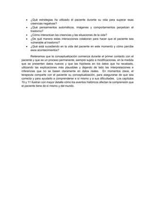  ¿Qué estrategias ha utilizado el paciente durante su vida para superar esas
creencias negativas?
 ¿Qué pensamientos automáticos, imágenes y comportamientos perpetúan el
trastorno?
 ¿Cómo interactúan las creencias y las situaciones de la vida?
 ¿De qué manera estas interacciones colaboran para hacer que el paciente sea
vulnerable al trastorno?
 ¿Qué está sucediendo en la vida del paciente en este momento y cómo percibe
esos acontecimientos?
Reiteramos que la conceptualización comienza durante el primer contacto con el
paciente y que es un proceso permanente, siempre sujeto a modificaciones, en la medida
que se presenten datos nuevos y que las hipótesis en los datos que ha recabado,
utilizando las explicaciones más plausibles y dejando de lado las interpretaciones e
inferencias que no se basen claramente en datos reales. En momentos clave, el
terapeuta comparte con el paciente su conceptualización, para asegurarse de que sea
correcta y para ayudarlo a comprenderse a sí mismo y a sus dificultades. Los capítulos
10 y 11 ilustran con mayor detalle cómo los eventos históricos afectan la comprensión que
el paciente tiene de sí mismo y del mundo.
 