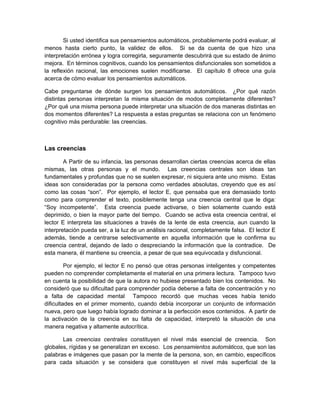 Si usted identifica sus pensamientos automáticos, probablemente podrá evaluar, al
menos hasta cierto punto, la validez de ellos. Si se da cuenta de que hizo una
interpretación errónea y logra corregirla, seguramente descubrirá que su estado de ánimo
mejora. En términos cognitivos, cuando los pensamientos disfuncionales son sometidos a
la reflexión racional, las emociones suelen modificarse. El capítulo 8 ofrece una guía
acerca de cómo evaluar los pensamientos automáticos.
Cabe preguntarse de dónde surgen los pensamientos automáticos. ¿Por qué razón
distintas personas interpretan la misma situación de modos completamente diferentes?
¿Por qué una misma persona puede interpretar una situación de dos maneras distintas en
dos momentos diferentes? La respuesta a estas preguntas se relaciona con un fenómeno
cognitivo más perdurable: las creencias.
Las creencias
A Partir de su infancia, las personas desarrollan ciertas creencias acerca de ellas
mismas, las otras personas y el mundo. Las creencias centrales son ideas tan
fundamentales y profundas que no se suelen expresar, ni siquiera ante uno mismo. Estas
ideas son consideradas por la persona como verdades absolutas, creyendo que es así
como las cosas “son”. Por ejemplo, el lector E, que pensaba que era demasiado tonto
como para comprender el texto, posiblemente tenga una creencia central que le diga:
“Soy incompetente”. Esta creencia puede activarse, o bien solamente cuando está
deprimido, o bien la mayor parte del tiempo. Cuando se activa esta creencia central, el
lector E interpreta las situaciones a través de la lente de esta creencia, aun cuando la
interpretación pueda ser, a la luz de un análisis racional, completamente falsa. El lector E
además, tiende a centrarse selectivamente en aquella información que le confirma su
creencia central, dejando de lado o despreciando la información que la contradice. De
esta manera, él mantiene su creencia, a pesar de que sea equivocada y disfuncional.
Por ejemplo, el lector E no pensó que otras personas inteligentes y competentes
pueden no comprender completamente el material en una primera lectura. Tampoco tuvo
en cuenta la posibilidad de que la autora no hubiese presentado bien los contenidos. No
consideró que su dificultad para comprender podía deberse a falta de concentración y no
a falta de capacidad mental Tampoco recordó que muchas veces había tenido
dificultades en el primer momento, cuando debía incorporar un conjunto de información
nueva, pero que luego había logrado dominar a la perfección esos contenidos. A partir de
la activación de la creencia en su falta de capacidad, interpretó la situación de una
manera negativa y altamente autocrítica.
Las creencias centrales constituyen el nivel más esencial de creencia. Son
globales, rígidas y se generalizan en exceso. Los pensamientos automáticos, que son las
palabras e imágenes que pasan por la mente de la persona, son, en cambio, específicos
para cada situación y se considera que constituyen el nivel más superficial de la
 