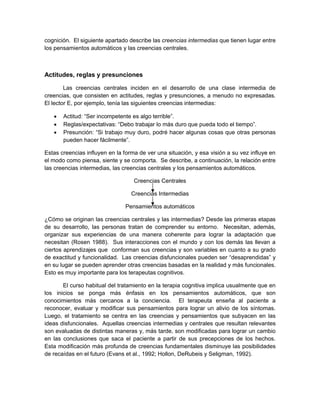 cognición. El siguiente apartado describe las creencias intermedias que tienen lugar entre
los pensamientos automáticos y las creencias centrales.
Actitudes, reglas y presunciones
Las creencias centrales inciden en el desarrollo de una clase intermedia de
creencias, que consisten en actitudes, reglas y presunciones, a menudo no expresadas.
El lector E, por ejemplo, tenía las siguientes creencias intermedias:
 Actitud: “Ser incompetente es algo terrible”.
 Reglas/expectativas: “Debo trabajar lo más duro que pueda todo el tiempo”.
 Presunción: “Si trabajo muy duro, podré hacer algunas cosas que otras personas
pueden hacer fácilmente”.
Estas creencias influyen en la forma de ver una situación, y esa visión a su vez influye en
el modo como piensa, siente y se comporta. Se describe, a continuación, la relación entre
las creencias intermedias, las creencias centrales y los pensamientos automáticos.
Creencias Centrales
Creencias Intermedias
Pensamientos automáticos
¿Cómo se originan las creencias centrales y las intermedias? Desde las primeras etapas
de su desarrollo, las personas tratan de comprender su entorno. Necesitan, además,
organizar sus experiencias de una manera coherente para lograr la adaptación que
necesitan (Rosen 1988). Sus interacciones con el mundo y con los demás las llevan a
ciertos aprendizajes que conforman sus creencias y son variables en cuanto a su grado
de exactitud y funcionalidad. Las creencias disfuncionales pueden ser “desaprendidas” y
en su lugar se pueden aprender otras creencias basadas en la realidad y más funcionales.
Esto es muy importante para los terapeutas cognitivos.
El curso habitual del tratamiento en la terapia cognitiva implica usualmente que en
los inicios se ponga más énfasis en los pensamientos automáticos, que son
conocimientos más cercanos a la conciencia. El terapeuta enseña al paciente a
reconocer, evaluar y modificar sus pensamientos para lograr un alivio de los síntomas.
Luego, el tratamiento se centra en las creencias y pensamientos que subyacen en las
ideas disfuncionales. Aquellas creencias intermedias y centrales que resultan relevantes
son evaluadas de distintas maneras y, más tarde, son modificadas para lograr un cambio
en las conclusiones que saca el paciente a partir de sus precepciones de los hechos.
Esta modificación más profunda de creencias fundamentales disminuye las posibilidades
de recaídas en el futuro (Evans et al., 1992; Hollon, DeRubeis y Seligman, 1992).
 