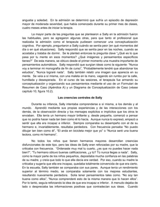 angustia y soledad. En la admisión se determinó que sufría un episodio de depresión
mayor de moderada severidad, que había comenzado durante su primer mes de clases,
cuatro meses antes de iniciar la terapia.
La mayor parte de las preguntas que se plantearon a Sally en la admisión fueron
las habituales, pero se agregaron algunas otras, para que tanto el profesional que
realizaba la admisión como el terapeuta pudiesen comenzar una conceptualización
cognitiva. Por ejemplo, preguntaron a Sally cuándo se sentía peor (en qué momentos del
día o en qué situaciones). Sally respondió que se sentía peor en las noches, cuando se
acostaba y trataba de dormir. Se le planteó entonces la pregunta clave “¿Qué es lo que
pasa por tu mente en esos momentos? ¿Qué imágenes y pensamientos específicos
tienes?” De esta manera, se obtuvo desde el primer momento una muestra importante de
pensamientos automáticos. Sally respondió que surgían ideas como la siguiente: “Nunca
voy a terminar mi monografía de fin de curso”, “Probablemente tendré que abandonar los
estudios”, “Nunca lograré nada”. Sally también relató una imagen que aparecía en su
mente. Se veía a sí misma, con una maleta en la mano, vagando sin rumbo por la calle,
humillada y desesperada. En el curso de las sesiones, el terapeuta fue armando su
conceptualización y organizando sus pensamientos mediante el uso de un Formulari de
Resumen de Caso (Apéndice A) y un Diagrama de Conceptualización de Caso (véase
capítulo 10, figura 10.2).
Las creencias centrales de Sally
Durante su infancia, Sally intentaba comprenderse a sí misma, a los demás y al
mundo. Aprendió mediante sus propias experiencias y de las interacciones con los
demás, de la observación directa y los mensajes explicitos e implícitos que los otros le
enviaban. Ella tenía un hermano mayor brillante y, desde pequeña, comenzó a pensar
que no podría hacer nada tan bien como él lo hacía. Aunque nunca lo expresó, empezó a
sentir que ella era incapaz e inferior. Siempre comparaba su desempeño con el de su
hermano e, invariablemente, resultaba perdedora. Con frecuencia pensaba “No puedo
dibujar tan bien como él”, “El anda en bicicleta mejor que yo” o “Nunca seré una buena
lectora, como mi hermano”.
No todos los niños que tienen hermanos mayores desarrollan creencias
disfuncionales de este tipo, pero las ideas de Sally eran reforzadas por su madre, que la
criticaba con frecuencia. “Ordenaste muy mal tu cuarto, ¿es que no puedes hacer nada
bien?”, “Tu hermano obtuvo buenas calificaciones, ¿y tú? Tú nunca llegas a nada”. Sally,
como la mayor parte de los niños pequeños, depositaba mucha confianza en las palabras
de su madre, y creía que todo lo que ella decía era verdad. Por eso, cuando su madre la
criticaba y sugería que ella era incapaz, quedaba totalmente convencida de que era cierto.
En la escuela, Sally también se comparaba con sus pares. Aunque tenía un rendimiento
superior al término medio, se comparaba solamente con los mejores estudiantes,
resultando nuevamente perdedora. Solía tener pensamientos tales como. “No soy tan
buena como ellos”, “Nunca comprenderé esto de la misma manera que lo hacen ellos”.
Por lo tanto, seguía reforzando la idea de que era incapaz e inferior. A menudo dejaba de
lado o despreciaba las informaciones positivas que contradecían sus ideas. Cuando
 