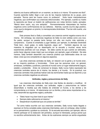 obtenía una buena calificación en un examen, se decía a sí misma: “El examen era fácil”.
Cuando aprendía ballet, llegó a ser una de las mejores bailarinas de su grupo, pero
pensaba: “Nunca seré tan buena como mi profesora”. Solía hacer interpretaciones
negativas, que confirmaban sus creencias disfuncionales. Por ejemplo, cuando su madre
la reprendía por llevar un boletín de calificaciones con notas término medio, pensaba:
“Mamá tiene razón, soy una estúpida”. Permanentemente interpretaba los hechos
negativos como confirmaciones de sus defectos. Además, cuando ocurría algo positivo,
como que le otorgaran un premio, lo menospreciaba diciéndose: “Fue tan sólo suerte, una
casualidad”.
Este proceso llevó a Sally a consolidar una creencia central negativa acerca de sí
misma. Sin embargo, las creencias negativas de Sally no eran sólidas como una roca.
Su padre, aunque no pasaba tanto tiempo con ella, era mucho más optimista y
comprensivo. Cuando le enseñaba a jugar béisbol, por ejemplo, la alentaba diciéndole
“Está bien….buen golpe…lo estás logrando…sigue así”. También algunos de sus
maestros la elogiaban por su desempeño en la escuela y muchas veces tenía
experiencias positivas con sus amigos. Se daba cuenta de que cuando se esforzaba,
podía hacer algunas cosas mejor que sus amigos: por ejemplo, jugar al béisbol. De esta
manera, Sally también desarrolló una creencia positiva que balanceaba otras de sus
ideas: creía que era competente en algunos aspectos.
Las otras creencias centrales de Sally, en relación con la gente y el mundo eran,
en su mayoría positivas y funcionales. Creía que las personas eran, en general,
amistosas, confiables y positivas y percibía el mundo como un lugar relativamente seguro,
estable y predecible. Antes de comenzar la terapia, Sally nunca había expresado las
creencias centrales acerca de sí misma, los demás y el mundo. En la juventud, sus
creencias centrales más positivas habían sido las dominantes hasta que se deprimió y sus
creencias centrales negativas se activaron.
Actitudes, reglas y presunciones de Sally
Las creencias intermedias de Sally eran más fáciles de abordar y modificar. Al
igual que las creencias centrales, sus actitudes, reglas y presunciones se habían
desarrollado a medida que ella trataba de entender el mundo, a los demás y de
comprenderse a sí misma. Al relacionarse con su familia y otros seres importantes en su
vida, desarrolló las siguientes reglas y actitudes:
 “Debo hacer muy bien todo lo que intente.”
 Siempre debo esforzarme al máximo.”
 Desperdiciar el potencial que uno posee es terrible.”
Tal como había ocurrido con sus creencias centrales, Sally nunca había llegado a
expresar en forma completa estas creencias intermedias, pero sin embargo, ellas incidían
en su pensamiento y guiaban su conducta. En la escuela secundaria, por ejemplo, ella no
intentó participar en la redacción del periódico, aunque le interesaba, porque pensó que
no escribía suficientemente bien. Antes de los exámenes siempre se sentía angustiada
 