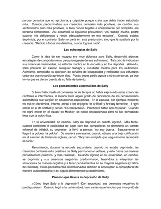 porque pensaba que no aprobaría, y culpable porque creía que debía haber estudiado
más. Cuando predominaban sus creencias centrales más positivas, en cambio, sus
sentimientos eran más positivos, si bien nunca llegaba a considerarse por completo una
persona competente. Así desarrolló la siguiente presunción: “Así trabajo mucho, podré
superar mis deficiencias y rendir adecuadamente en mis estudios”. Cuando estaba
deprimida, por el contrario, Sally no creía en esta presunción, sino que la sustituía por la
creencia: “Debido a todos mis defectos, nunca lograré nada”.
Las estrategias de Sally
Como la idea de ser incapaz era muy dolorosa para Sally, desarrolló algunas
estrategias de comportamiento para protegerse de ese sufrimiento. Tal como le indicaban
sus creencias intermedias, se esforzó mucho en la escuela y en los deportes. Además,
solía preparar en exceso cualquier trabajo y estudiaba mucho para los exámenes.
Asimismo, controlaba la aparición de señales de incapacidad y redoblaba sus esfuerzos
cada vez que no podía aprender algo. Pocas veces pedía ayuda a otras personas, ya que
temía que se dieran cuenta de su falta de talento.
Los pensamientos automáticos de Sally
Si bien Sally, hasta el comienzo de su terapia no había expresado estas creencias
centrales e intermedias, al menos tenía algún grado de conciencia de los pensamientos
automáticos que surgían en situaciones específicas. En la escuela, por ejemplo, mientras
no estuvo deprimida, intentó unirse a los equipos de softball y hockey femenino. Logró
entrar en el de softball y pensó: “Es maravilloso. Practicaré bateo con mi papá”. Cuando
no logró entrar en el equipo de Hockey, se sintió decepcionada pero no fue demasiado
lejos con la autocrítica.
En la universidad, en cambio, Sally se deprimió en cuanto ingresó. Más tarde,
cuando consideró la posibilidad de jugar con sus compañeras de dormitorio un partido
informal de béisbol, su depresión la llevó a pensar: “no soy buena. Seguramente ni
llegaré a golpear la pelota”. De manera semejante, cuando obtuvo una baja calificación
en el examen de literatura inglesa, pensó: “Soy tan estúpida que seguramente reprobaré
el curso”.
Resumiendo, durante la escuela secundaria, cuando no estaba deprimida, las
creencias centrales más positivas de Sally permanecían activas, y esto hacía que tuviese
pensamientos positivos (y más realistas). Cuando ingresó en la universidad, en cambio,
se deprimió y sus creencias negativas predominaron, llevándola a interpretar las
situaciones de manera negativa y a tener pensamientos en su mayoría negativos (y faltos
de realidad). Estos pensamientos distorsionados también la condujeron a comportarse de
manera autodestructiva y así siguió alimentando su abatimiento.
Proceso que lleva a la depresión de Sally
¿Cómo llegó Sally a la depresión? Con seguridad, sus creencias negativas la
predispusieron. Cuando llegó a la universidad, tuvo varias experiencias que interpretó de
 