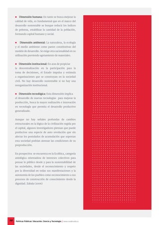  Dimensión humana: En tanto se busca mejorar la
calidad de vida, es fundamental que en el marco del
desarrollo sustentable se busque reducir los índices
de pobreza, estabilizar la cantidad de la población,
formando capital humano y social.
 Dimensión ambiental: La naturaleza, la ecología
y el medio ambiente como partes constitutivas del
modelo de desarrollo. Se exige otra racionalidad en su
utilización previendo agotamiento de materiales.
 Dimensión institucional: En aras de propiciar
la descentralización en la participación para la
toma de decisiones, el Estado impulsa y estimula
a organizaciones que se construyan en la sociedad
civil. No hay desarrollo sustentable si no hay una
reorganización institucional.
 Dimensión tecnológica: Esta dimensión implica
el desarrollo de nuevas tecnologías para mejorar la
producción, busca la mayor realización e innovación
en tecnología que permita el desarrollo productivo
generalizado.
Aunque no hay señales profundas de cambios
estructurales en la lógica de la civilización regida por
el capital, algunos investigadores piensan que puede
producirse una especie de auto revolución que sin
afectar los postulados de acumulación que soportan
esta sociedad podrían atenuar las condiciones de su
preproducción.
En prospectiva se encuentra en la Ecolítica, categoría
axiológica orientadora de intereses colectivos para
pensar lo público desde y para la sustentabilidad de
las sociedades, desde el reconocimiento y respeto
por la diversidad en todas sus manifestaciones y la
autonomía de los pueblos como reconocimiento a sus
procesos de construcción de conocimiento desde la
dignidad. Zabala (2006)
10 Políticas Públicas: Educación, Ciencia y Tecnología | www.cvudes.edu.co
 