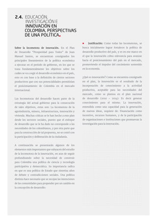 2.4. Educación,
Investigación e
Innovación en
Colombia, Perspectivas
de una PolíticA
 Justificación: Como todas las locomotoras, se
busca inicialmente lograr fortalecer la política de
desarrollo productivo del país, y es en ese marco en
el que la innovación cobra relevancia para avanzar
hacia el posicionamiento del país en el mercado,
promoviendo el impulso del crecimiento sostenido
en la economía.
¿Qué es innovación? Como se encuentra consignado
en el plan, la innovación es el resultado de la
incorporación de conocimiento a la actividad
productiva, aceptable para las necesidades del
mercado, como se plantea en el plan nacional
de desarrollo (2010 – 2014): Es decir generar
conocimiento para el mismo. La innovación,
entendida como una capacidad para la generación
de nuevas ideas, requiere de: Financiación como
incentivo, recursos humanos, y de la participación
de organizaciones e instituciones que promuevan la
investigación para la innovación.
Sobre la locomotora de innovación. En el Plan
de Desarrollo “Prosperidad para Todos” de Juan
Manuel Santos, se encuentran consignados los
principales lineamientos de la política económica
a ejecutar en el período de gobierno, en los que se
traza fundamentalmente los objetivos sobre los
cuáles se va a regir el desarrollo económico en el país,
esto es con base a la definición de ciertos sectores
productivos que con sus potencialidades permitirían
el posicionamiento de Colombia en el mercado
internacional.
Las locomotoras del desarrollo hacen parte de la
estrategia del actual gobierno para la consecución
de tales objetivos, estas son: La locomotora de la
agroindustria, minera, infraestructura, innovación y
vivienda. Muchas críticas se le han hecho a este plan
desde los sectores sociales, puesto que el enfoque
de desarrollo que se le ha dado no corresponde a las
necesidades de los colombianos, y por otra parte que
para la construcción de tal propuesta, no se contó con
la participación y deliberación de la ciudadanía.
A continuación se presentarán algunos de los
elementos más importantes que subyacen del estudio
de la locomotora de la innovación, en aras de seguir
profundizando sobre la necesidad de construir
para Colombia una política de ciencia y tecnología
participativa y democrática. Su importancia radica
en que es una política de Estado que sintetiza años
de debate y contradicciones sociales. Una política
distinta hace necesario que se recojan las intenciones
de las comunidades para propender por un cambio en
la concepción de desarrollo:
 