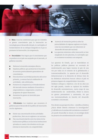  Ausencia de formación perfecta sobre las
potencialidades de algunas regiones en el país,
como las necesidades que son inherentes al
desarrollo del mercado nacional.
 Las apuestas existentes sobre innovación se han
marginado al corto placismo, lo cual implica que
el crecimiento económico sea temporal.
Las apuestas de Estado, que se materializan en
las políticas públicas plantean un escenario de
modernización para lograr insertar al país de una
vez por todas en el contexto de la globalización y
transnacionalización. La apuesta por el desarrollo
infraestructural y la obtención de divisas fruto de
las dinámicas extractivas buscan colocar al país en
primeros lugares de competitividad e inversión.
Similares enfoques y objetivos a los de los años 50s
del siglo pasado, cuando se copiaron los modelos
de desarrollo norteamericano, nueva etapa de una
modernización sin modernidad, dónde la ciencia
no genera pensamiento y autonomía, sin que
sea instrumentalizada en función del desarrollo
económico concentrado.
Pero desde una perspectiva ético – científica y bioética
¿Hacia dónde debería orientarse la investigación?
¿Cuál debe ser el correlato del crecimiento económico?
¿Se puede desarrollar la ciencia y la tecnología desde
un proyecto de autodeterminación nacional?
 Meta: Crear las condiciones para que en Colombia
se genere conocimiento para la innovación en
tecnología para el desarrollo del país, lo cual implica el
fortalecimiento de un enfoque integrado en el que se
promueva la innovación y la competencia.
 Necesidades: Para lograr que el conocimiento que
se produzca en el país sea aceptado por el mercado, el
gobierno necesita:
 Reforzar la inversión extranjera directa.
 Impulsar políticas que promuevan el incentivo
de sectores potencialmente generadores de
conocimiento.
 Desconcentrar la actividad productiva del sector
primario, y avanzar hacia la realización de
actividades más sofisticadas.
 Promover la competencia y el fortalecimiento
del mercado interno mediante el incentivo a
emprendedores y empresarios a través de
programas de apoyo financiero.
 Aumentar los gastos en inversión para
innovación.
 Dificultades: Los tropiezos que encuentra el
gobierno para el desarrollo de la política de innovación
son los siguientes:
 Existe una concentración de las actividades
productivas, bien sea en regiones o en sectores.
 Hay una desarticulación entre las metas de las
instituciones públicas con las de las instituciones
privadas en cuanto a los términos en los que
orientan la innovación y la competitividad.
12 Políticas Públicas: Educación, Ciencia y Tecnología | www.cvudes.edu.co
 