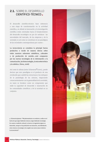 2.1. Sobre el Desarrollo
Científico-técnico 
El desarrollo científico-técnico hace referencia
a una etapa de transformación en la actividad
científica, en dónde la innovación y la investigación
científica están orientadas hacia el fortalecimiento
del desarrollo tecnológico en pro de satisfacer las
necesidades del mercado, de las empresas y de la
sociedad; es así como se constituye en un paradigma
de las sociedades contemporáneas por cuanto :
La tecno-ciencia se considera la principal fuerza
productiva e incide de manera directa sobre
todos nuestros referentes simbólicos, culturales
y de producción de sentido...está compuesto
por las nuevas tecnologías de la información y la
comunicación, las biotecnologías, la microelectrónica
y la robótica. (Nova, 2008)
Así como lo afirma Javier Echavarría (2005), puede
decirse que este paradigma es el producto de una
revolución que cambió las estructuras y los enfoques
de la praxiología de las ciencias, impactando
consecuentemente con la generalidad de la sociedad,
en tanto se fortalece como un componente que
mide la capacidad de desarrollo e innovación de
las comunidades científicas y de la sociedad en su
conjunto.
4. Echavarría plantea: “Mi planteamiento es evolutivo y radica en el
hecho de que sigue habiendo ciencia y sigue habiendo tecnología.
En cuanto a tradición cultural, la ciencia y la ingeniería siguen en
desarrollo, aunque se ha producido una mutación, una hibridación
entre ciencia y tecnología y ha surgido una nueva rama evolutiva:
La tecnociencia”.
4
3 Políticas Públicas: Educación, Ciencia y Tecnología | www.cvudes.edu.co
 