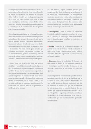 Es innegable que esta revolución científico-técnica ha
repercutido en la visión que se tiene sobre el mundo,
en todos los escenarios del mismo. El coloquial
dicho “todo es ciencia” hoy por hoy tiene vigencia,
la sociedad del conocimiento hace parte de todo
este paradigma e involucra a actores de las esferas
públicas y privadas, genera índices de dependencia,
y contribuye en la construcción de imaginarios
colectivos en torno a ella.
Sin embargo este paradigma no es homogéneo, pues
se encuentra condicionado a un espacio-temporalidad
determinado: Los alcances de una sociedad que ha
tenido mayores avances científicos precedentes a
la misma revolución científico-técnica, no serán los
mismos a una sociedad en la que el proceso es lento
o inexistente. Por tanto vale la pena resaltar que
todo este proceso está fuertemente vinculado con
su entorno histórico, político, económico y cultural,
que por lo mismo entreteje una relación compleja y
asimétrica por los mismos impactos que ésta genera.
Variadas son las expectativas que los avances
científicos y tecnológicos dejan a la sociedad, pues se
está al pendiente de un nuevo producto, de un nuevo
servicio, de una nueva herramienta que permita el
disfrute de la cotidianidad, sin embargo cabe decir
que en este proceso de asimilación de la tecno-ciencia
como parte integral de la vida, también se encuentran
errores y dificultades para el acceso a estas, y eso
es quizá por lo que se planteaba anteriormente, las
condiciones del entorno dibujan un panorama de
incidencia de las mismas.
En ese sentido, según Quintero (2010), para
comprender los límites, alcances, y pertinencia de
la revolución científico-técnica, es indispensable
reconocer que en torno a esta, se ha constituido un
movimiento de Ciencia, Tecnología y Sociedad, que
como campo disciplinar busca dar respuesta a las
diversas brechas que esta misma deja. Según Pavón
(2010), este enfoque está marcado por:
 Investigación: Como la opción de reflexionar
lejos de la tradición académica, que hace la lectura
de la ciencia y la tecnología como instrumentos
para el desarrollo, para verla bajo un contexto y su
pertinencia en situación.
 Política: Con el fin de evidenciar la lucha por la
participación y la incidencia para la definición de
políticas en ciencia y tecnología de actores públicos
diferentes al Estado, impulsando la democratización
de la participación.
 Educación: Como la posibilidad de formar a la
ciudadanía en torno a los elementos científicos
y tecnológicos que la sociedad demanda, es una
actividad innovadora y pertinente en todo este
ejercicio.
Si se comprende la fuerte relación que hay entre el
paradigma científico-técnico y la disciplina que se
ha tejido en torno a esta, que es el Movimiento CTS,
será posible acercarse al debate en torno a qué tipo
de desarrollo se necesita para qué tipo de sociedad.
La interacción, como se vio, involucra a diversos
actores que superan la comunidad científica y le da
un valor político a la participación de los ciudadanos,
sin embargo el fortalecimiento de los actores está
condicionado por los cuestionamientos planteados
anteriormente.
4 Políticas Públicas: Educación, Ciencia y Tecnología | www.cvudes.edu.co
 