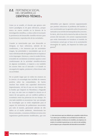 Cuando se mencionaba que este desarrollo es
desigual, se hace referencia, además de las
condiciones, a los intereses que las sociedades
tengan, las prioridades y necesidades que en el
marcodeldesarrollodelaglobalizaciónserequierao
se les impongan. Entonces, como lo resalta Novoa,
el modelo de crecimiento económico aparece como
condicionante de la actividad científico-técnica
en algunas sociedades, y respecto a eso también
los actores bien sea el mercado o el Estado se
encargaría de regular, promover y direccionar toda
esa actividad.
No se puede negar que no todos los avances en
la ciencia y la tecnología han incidido de manera
positiva sobre las comunidades, de hecho
muchos han tenido una capacidad destructiva
impresionante, tal fue el caso en otro tiempo de
la bomba que impactó en Hiroshima y Nagasaki
en 1945; en este caso se empleó la ciencia en el
marco de una guerra, por un conflicto político y
económico entre las potencias de ese tiempo. De
otro lado también se encuentran hoy por ejemplo
las tecnologías que se están empleando para el
saqueo de territorios de poblaciones ancestrales
por todo el mundo, generando además de ello
daños en el medio ambiente, deteriorando los
bienes naturales, o tenemos el debate en torno a los
organismos genéticamente modificados, que son
2.2. Pertinencia Social
del Desarrollo
Científico-técnico 
Como ya se resaltó, el vínculo que genera este
nuevo paradigma es de gran relevancia, porque
marca un nuevo sentido en la historia de la
investigación científica, y coloca sobre el escenario
la pertinencia del desarrollo científico-técnico para
la pervivencia y reproducción de las sociedades.
5. Cabe mencionarse aquí una reflexión que a propósito realiza Novoa:
“Los valores que se movilizan con la actividad tecno-científica son
mucho más amplios e involucran a los científicos, las empresas, los
estados y la sociedad en general que se ven cada vez más asediadas
por los impactos que se desprenden del desarrollo tecnocientífico”
defendidos por algunos sectores argumentando
que pueden solucionar el problema del hambre y
son cuestionados por la agresión sobre los procesos
naturalesysusnivelesdemonopolizaciónysecreto.
Es decir, ahí el uso de la ciencia ha sido en favor de
actores del mercado y de actores supranacionales
que están interesados en fortalecer el modelo de
crecimiento actual que se basa en la acumulación
desmedida de capital, sin importar los daños que
genera.
5
5 Políticas Públicas: Educación, Ciencia y Tecnología | www.cvudes.edu.co
 
