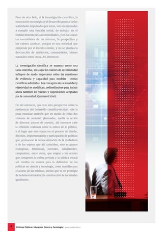 Pero de otro lado, si la investigación científica, la
innovación tecnológica y el desarrollo general de las
actividades impulsadas por estas, van encaminadas
a cumplir una función social, de trabajar en el
fortalecimiento de las comunidades, y en satisfacer
las necesidades de las mismas, la perspectiva y
los valores cambian, porque es una sociedad que
propende por el interés común, y no se plantea la
destrucción de territorios, comunidades, bienes
naturales entre otras. Así entonces:
La investigación científica se muestra como una
tarea colectiva, en la que los valores de la comunidad
influyen de modo importante sobre las cuestiones
de evidencia y capacidad para modelar teorías
científicas admitidas. Los conceptos de racionalidad y
objetividad se modifican, rediseñándose para incluir
ahora también los valores y suposiciones aceptadas
por la comunidad. Quintero (2010).
De ahí entonces, que tras esta perspectiva sobre la
pertinencia del desarrollo científico-técnico, vale la
pena enunciar también que en medio de estas dos
visiones de sociedad planteadas, media la acción
de diversos actores de presión, ahí entonces cabe
la reflexión realizada sobre la esfera de lo público,
y el lugar que esta ocupa en el proceso de diseño,
decisión, implementación y participación de políticas
que promuevan la democratización de la ciudadanía
y de los sujetos que ahí coinciden, esto es grupos
ecologistas, feministas, juveniles, estudiantiles,
campesinos, entre otros, que exigen a los actores
que componen la esfera privada y la pública estatal
ser tenidos en cuenta para la definición de las
políticas en ciencia y tecnología, como también para
el acceso de las mismas, puesto que es un principio
de la democratización y la construcción de sociedades
igualitarias.
6 Políticas Públicas: Educación, Ciencia y Tecnología | www.cvudes.edu.co
 