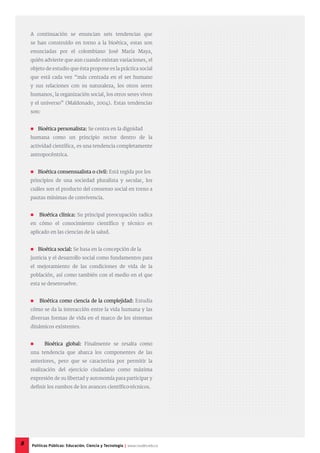 A continuación se enuncian seis tendencias que
se han construido en torno a la bioética, estas son
enunciadas por el colombiano José María Maya,
quién advierte que aun cuando existan variaciones, el
objeto de estudio que ésta propone es la práctica social
que está cada vez “más centrada en el ser humano
y sus relaciones con su naturaleza, los otros seres
humanos, la organización social, los otros seres vivos
y el universo” (Maldonado, 2004). Estas tendencias
son:
 Bioética personalista: Se centra en la dignidad
humana como un principio rector dentro de la
actividad científica, es una tendencia completamente
antropocéntrica.
 Bioética consensualista o civil: Está regida por los
principios de una sociedad pluralista y secular, los
cuáles son el producto del consenso social en torno a
pautas mínimas de convivencia.
 Bioética clínica: Su principal preocupación radica
en cómo el conocimiento científico y técnico es
aplicado en las ciencias de la salud.
 Bioética social: Se basa en la concepción de la
justicia y el desarrollo social como fundamentos para
el mejoramiento de las condiciones de vida de la
población, así como también con el medio en el que
esta se desenvuelve.
 Bioética como ciencia de la complejidad: Estudia
cómo se da la interacción entre la vida humana y las
diversas formas de vida en el marco de los sistemas
dinámicos existentes.
 Bioética global: Finalmente se resalta como
una tendencia que abarca los componentes de las
anteriores, pero que se caracteriza por permitir la
realización del ejercicio ciudadano como máxima
expresión de su libertad y autonomía para participar y
definir los rumbos de los avances científico-técnicos.
8 Políticas Públicas: Educación, Ciencia y Tecnología | www.cvudes.edu.co
 