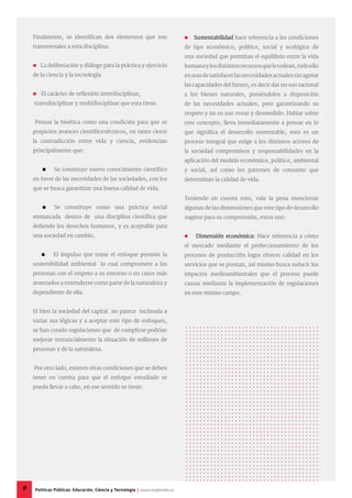 Finalmente, se identifican dos elementos que son
transversales a esta disciplina:
 La deliberación y diálogo para la práctica y ejercicio
de la ciencia y la tecnología
 El carácter de reflexión interdisciplinar,
transdisciplinar y multidisciplinar que esta tiene.
Pensar la bioética como una condición para que se
propicien avances científico-técnicos, en tanto cierre
la contradicción entre vida y ciencia, evidencian
principalmente que:
 	 Se construye nuevo conocimiento científico
en favor de las necesidades de las sociedades, con los
que se busca garantizar una buena calidad de vida.
	 Se constituye como una práctica social
enmarcada dentro de una disciplina científica que
defiende los derechos humanos, y es aceptable para
una sociedad en cambio.
 El impulso que tome el enfoque permite la
sostenibilidad ambiental lo cual compromete a las
personas con el respeto a su entorno o en casos más
avanzados a entenderse como parte de la naturaleza y
dependiente de ella.
Si bien la sociedad del capital no parece inclinada a
variar sus lógicas y a aceptar este tipo de enfoques,
se han creado regulaciones que de cumplirse podrían
mejorar sustancialmente la situación de millones de
personas y de la naturaleza.
Por otro lado, existen otras condiciones que se deben
tener en cuenta para que el enfoque estudiado se
pueda llevar a cabo, en ese sentido se tiene:
 Sustentabilidad hace referencia a las condiciones
de tipo económico, político, social y ecológico de
una sociedad que permitan el equilibrio entre la vida
humanaylosdistintosrecursosquelerodean,todoello
enarasdesatisfacerlasnecesidadesactualessinagotar
las capacidades del futuro, es decir dar un uso racional
a los bienes naturales, poniéndolos a disposición
de las necesidades actuales, pero garantizando su
respeto y no su uso voraz y desmedido. Hablar sobre
este concepto, lleva inmediatamente a pensar en lo
que significa el desarrollo sustentable, esto es un
proceso integral que exige a los distintos actores de
la sociedad compromisos y responsabilidades en la
aplicación del modelo económico, político, ambiental
y social, así como los patrones de consumo que
determinan la calidad de vida.
Teniendo en cuenta esto, vale la pena mencionar
algunas de las dimensiones que este tipo de desarrollo
sugiere para su comprensión, estos son:
 Dimensión económica: Hace referencia a cómo
el mercado mediante el perfeccionamiento de los
procesos de producción logra ofrecer calidad en los
servicios que se prestan, así mismo busca reducir los
impactos medioambientales que el proceso puede
causar mediante la implementación de regulaciones
en este mismo campo.
9 Políticas Públicas: Educación, Ciencia y Tecnología | www.cvudes.edu.co
 
