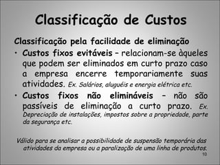 Classificação de Custos
Classificação pela facilidade de eliminação
• Custos fixos evitáveis – relacionam-se àqueles
que podem ser eliminados em curto prazo caso
a empresa encerre temporariamente suas
atividades. Ex. Salários, aluguéis e energia elétrica etc.
• Custos fixos não elimináveis – não são
passíveis de eliminação a curto prazo. Ex.
Depreciação de instalações, impostos sobre a propriedade, parte
da segurança etc.
Válido para se analisar a possibilidade de suspensão temporária das
atividades da empresa ou a paralização de uma linha de produtos.
10
 