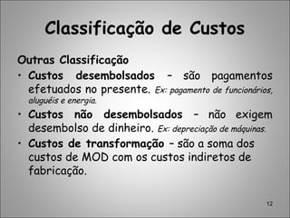 12
Classificação de Custos
Outras Classificação
• Custos desembolsados – são pagamentos
efetuados no presente. Ex: pagamento de funcionários,
aluguéis e energia.
• Custos não desembolsados – não exigem
desembolso de dinheiro. Ex: depreciação de máquinas.
• Custos de transformação – são a soma dos
custos de MOD com os custos indiretos de
fabricação.
 