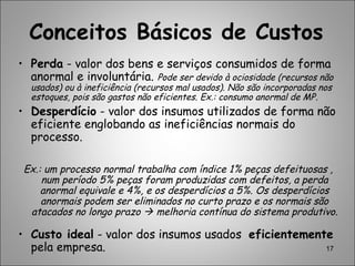 17
• Perda - valor dos bens e serviços consumidos de forma
anormal e involuntária. Pode ser devido à ociosidade (recursos não
usados) ou à ineficiência (recursos mal usados). Não são incorporadas nos
estoques, pois são gastos não eficientes. Ex.: consumo anormal de MP.
• Desperdício - valor dos insumos utilizados de forma não
eficiente englobando as ineficiências normais do
processo.
Ex.: um processo normal trabalha com índice 1% peças defeituosas ,
num período 5% peças foram produzidas com defeitos, a perda
anormal equivale e 4%, e os desperdícios a 5%. Os desperdícios
anormais podem ser eliminados no curto prazo e os normais são
atacados no longo prazo  melhoria contínua do sistema produtivo.
• Custo ideal - valor dos insumos usados eficientemente
pela empresa.
Conceitos Básicos de Custos
 