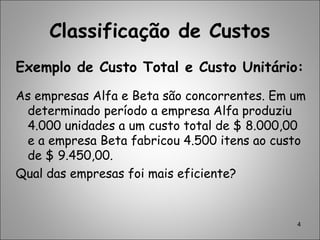 Classificação de Custos
Exemplo de Custo Total e Custo Unitário:
As empresas Alfa e Beta são concorrentes. Em um
determinado período a empresa Alfa produziu
4.000 unidades a um custo total de $ 8.000,00
e a empresa Beta fabricou 4.500 itens ao custo
de $ 9.450,00.
Qual das empresas foi mais eficiente?
4
 