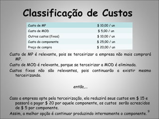 Classificação de Custos
Custo de MP é relevante, pois se terceirizar a empresa não mais comprará
MP.
Custo de MOD é relevante, porque se terceirizar a MOD é eliminada.
Custos fixos não são relevantes, pois continuarão a existir mesmo
terceirizando.
então,...
Caso a empresa opte pela terceirização, ela reduzirá seus custos em $ 15 e
passará a pagar $ 20 por aquele componente, os custos serão acrescidos
de $ 5 por componente.
Assim, a melhor opção é continuar produzindo internamente o componente.
9
Custo de MP $ 10,00 / un
Custo de MOD $ 5,00 / un
Outros custos (fixos) $ 10,00 / un
Custo do componente $ 25,00 / un
Preço de compra $ 20,00 / un
 