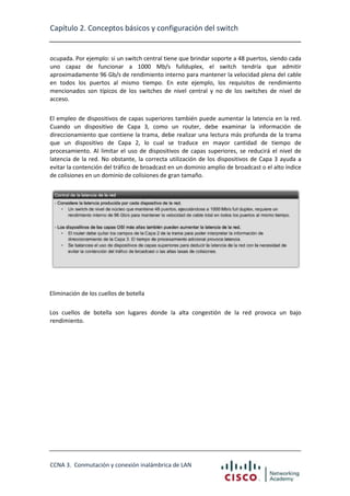 Capítulo 2. Conceptos básicos y configuración del switch

ocupada. Por ejemplo: si un switch central tiene que brindar soporte a 48 puertos, siendo cada
uno capaz de funcionar a 1000 Mb/s fullduplex, el switch tendría que admitir
aproximadamente 96 Gb/s de rendimiento interno para mantener la velocidad plena del cable
en todos los puertos al mismo tiempo. En este ejemplo, los requisitos de rendimiento
mencionados son típicos de los switches de nivel central y no de los switches de nivel de
acceso.
El empleo de dispositivos de capas superiores también puede aumentar la latencia en la red.
Cuando un dispositivo de Capa 3, como un router, debe examinar la información de
direccionamiento que contiene la trama, debe realizar una lectura más profunda de la trama
que un dispositivo de Capa 2, lo cual se traduce en mayor cantidad de tiempo de
procesamiento. Al limitar el uso de dispositivos de capas superiores, se reducirá el nivel de
latencia de la red. No obstante, la correcta utilización de los dispositivos de Capa 3 ayuda a
evitar la contención del tráfico de broadcast en un dominio amplio de broadcast o el alto índice
de colisiones en un dominio de colisiones de gran tamaño.

Eliminación de los cuellos de botella
Los cuellos de botella son lugares donde la alta congestión de la red provoca un bajo
rendimiento.

CCNA 3. Conmutación y conexión inalámbrica de LAN

 