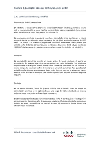 Capítulo 2. Conceptos básicos y configuración del switch

2.2.2 Conmutación simétrica y asimétrica
Conmutación simétrica y asimétrica
En este tema se estudiarán las diferencias entre la conmutación simétrica y asimétrica en una
red. La conmutación LAN se puede clasificar como simétrica o asimétrica según la forma en que
el ancho de banda se asigna a los puertos de conmutación.
La conmutación simétrica proporciona conexiones conmutadas entre puertos con el mismo
ancho de banda; por ejemplo, todos los puertos de 100 Mb/s o todos los puertos de 1000
Mb/s. Un switch LAN asimétrico proporciona conexiones conmutadas entre puertos con
distinto ancho de banda; por ejemplo, una combinación de puertos de 10 Mb/s y puertos de
1000 Mb/s. La figura muestra las diferencias entre la conmutación simétrica y la asimétrica.

Asimétrica
La conmutación asimétrica permite un mayor ancho de banda dedicado al puerto de
conmutación del servidor para evitar que se produzca un cuello de botella. Esto brinda una
mejor calidad en el flujo de tráfico, donde varios clientes se comunican con un servidor al
mismo tiempo. Se requieren buffers de memoria en un switch asimétrico. Para que el switch
coincida con las distintas velocidades de datos en los distintos puertos, se almacenan tramas
enteras en los búferes de memoria y se envían al puerto una después de la otra según se
requiera.

Simétrica
En un switch simétrico, todos los puertos cuentan con el mismo ancho de banda. La
conmutación simétrica se ve optimizada por una carga de tráfico distribuida de manera
uniforme, como en un entorno de escritorio entre pares.
El administrador de la red debe evaluar la cantidad de ancho de banda que se necesita para las
conexiones entre dispositivos a fin de que pueda adaptarse al flujo de datos de las aplicaciones
basadas en redes. La mayoría de los switches actuales son asimétricos, ya que son los que
ofrecen mayor flexibilidad.

CCNA 3. Conmutación y conexión inalámbrica de LAN

 