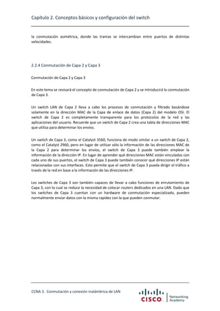 Capítulo 2. Conceptos básicos y configuración del switch

la conmutación asimétrica, donde las tramas se intercambian entre puertos de distintas
velocidades.

2.2.4 Conmutación de Capa 2 y Capa 3
Conmutación de Capa 2 y Capa 3
En este tema se revisará el concepto de conmutación de Capa 2 y se introducirá la conmutación
de Capa 3.
Un switch LAN de Capa 2 lleva a cabo los procesos de conmutación y filtrado basándose
solamente en la dirección MAC de la Capa de enlace de datos (Capa 2) del modelo OSI. El
switch de Capa 2 es completamente transparente para los protocolos de la red y las
aplicaciones del usuario. Recuerde que un switch de Capa 2 crea una tabla de direcciones MAC
que utiliza para determinar los envíos.
Un switch de Capa 3, como el Catalyst 3560, funciona de modo similar a un switch de Capa 2,
como el Catalyst 2960, pero en lugar de utilizar sólo la información de las direcciones MAC de
la Capa 2 para determinar los envíos, el switch de Capa 3 puede también emplear la
información de la dirección IP. En lugar de aprender qué direcciones MAC están vinculadas con
cada uno de sus puertos, el switch de Capa 3 puede también conocer qué direcciones IP están
relacionadas con sus interfaces. Esto permite que el switch de Capa 3 pueda dirigir el tráfico a
través de la red en base a la información de las direcciones IP.
Los switches de Capa 3 son también capaces de llevar a cabo funciones de enrutamiento de
Capa 3, con lo cual se reduce la necesidad de colocar routers dedicados en una LAN. Dado que
los switches de Capa 3 cuentan con un hardware de conmutación especializado, pueden
normalmente enviar datos con la misma rapidez con la que pueden conmutar.

CCNA 3. Conmutación y conexión inalámbrica de LAN

 