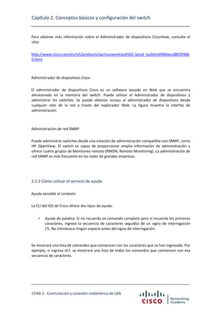Capítulo 2. Conceptos básicos y configuración del switch

Para obtener más información sobre el Administrador de dispositivos CiscoView, consulte el
sitio:
http://www.cisco.com/en/US/products/sw/cscowork/ps4565 /prod_bulletin0900aecd802948b
0.html

Administrador de dispositivos Cisco
El administrador de dispositivos Cisco es un software basado en Web que se encuentra
almacenado en la memoria del switch. Puede utilizar el Administrador de dispositivos y
administrar los switches. Se puede obtener acceso al administrador de dispositivos desde
cualquier sitio de la red a través del explorador Web. La figura muestra la interfaz de
administración.

Administración de red SNMP
Puede administrar switches desde una estación de administración compatible con SNMP, como
HP OpenView. El switch es capaz de proporcionar amplia información de administración y
ofrece cuatro grupos de Monitoreo remoto (RMON, Remote Monitoring). La administración de
red SNMP es más frecuente en las redes de grandes empresas.

2.3.2 Cómo utilizar el servicio de ayuda
Ayuda sensible al contexto
La CLI del IOS de Cisco ofrece dos tipos de ayuda:
•

Ayuda de palabra: Si no recuerda un comando completo pero sí recuerda los primeros
caracteres, ingrese la secuencia de caracteres seguidos de un signo de interrogación
(?). No introduzca ningún espacio antes del signo de interrogación.

Se mostrará una lista de comandos que comienzan con los caracteres que se han ingresado. Por
ejemplo, si ingresa sh?, se mostrará una lista de todos los comandos que comiencen con esa
secuencia de caracteres.

CCNA 3. Conmutación y conexión inalámbrica de LAN

 