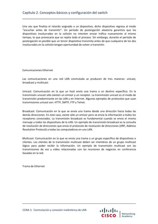 Capítulo 2. Conceptos básicos y configuración del switch

Una vez que finaliza el retardo asignado a un dispositivo, dicho dispositivo regresa al modo
"escuchar antes de transmitir". Un período de postergación aleatoria garantiza que los
dispositivos involucrados en la colisión no intenten enviar tráfico nuevamente al mismo
tiempo, lo que provocaría que se repita todo el proceso. Sin embargo, durante el período de
postergación es posible que un tercer dispositivo transmita antes de que cualquiera de los dos
involucrados en la colisión tengan oportunidad de volver a transmitir.

Comunicaciones Ethernet
Las comunicaciones en una red LAN conmutada se producen de tres maneras: unicast,
broadcast y multicast:
Unicast: Comunicación en la que un host envía una trama a un destino específico. En la
transmisión unicast sólo existen un emisor y un receptor. La transmisión unicast es el modo de
transmisión predominante en las LAN y en Internet. Algunos ejemplos de protocolos que usan
transmisiones unicast son: HTTP, SMTP, FTP y Telnet.
Broadcast: Comunicación en la que se envía una trama desde una dirección hacia todas las
demás direcciones. En este caso, existe sólo un emisor pero se envía la información a todos los
receptores conectados. La transmisión broadcast es fundamental cuando se envía el mismo
mensaje a todos los dispositivos de la LAN. Un ejemplo de transmisión broadcast es la consulta
de resolución de direcciones que envía el protocolo de resolución de direcciones (ARP, Address
Resolution Protocol) a todas las computadoras en una LAN.
Multicast: Comunicación en la que se envía una trama a un grupo específico de dispositivos o
clientes. Los clientes de la transmisión multicast deben ser miembros de un grupo multicast
lógico para poder recibir la información. Un ejemplo de transmisión multicast son las
transmisiones de voz y video relacionadas con las reuniones de negocios en conferencia
basadas en la red.

Trama de Ethernet

CCNA 3. Conmutación y conexión inalámbrica de LAN

 