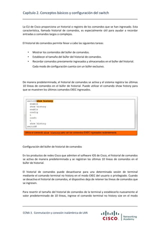 Capítulo 2. Conceptos básicos y configuración del switch

La CLI de Cisco proporciona un historial o registro de los comandos que se han ingresado. Esta
característica, llamada historial de comandos, es especialmente útil para ayudar a recordar
entradas o comandos largos o complejos.
El historial de comandos permite llevar a cabo las siguientes tareas:
•

Mostrar los contenidos del búfer de comandos.

•

Establecer el tamaño del búfer del historial de comandos.

•

Recordar comandos previamente ingresados y almacenados en el búfer del historial.
Cada modo de configuración cuenta con un búfer exclusivo.

De manera predeterminada, el historial de comandos se activa y el sistema registra las últimas
10 líneas de comandos en el búfer de historial. Puede utilizar el comando show history para
que se muestren los últimos comandos EXEC ingresados.

Configuración del búfer de historial de comandos
En los productos de redes Cisco que admiten el software IOS de Cisco, el historial de comandos
se activa de manera predeterminada y se registran las últimas 10 líneas de comandos en el
búfer de historial.
El historial de comandos puede desactivarse para una determinada sesión de terminal
mediante el comando terminal no history en el modo EXEC del usuario o privilegiado. Cuando
se desactiva el historial de comandos, el dispositivo deja de retener las líneas de comandos que
se ingresen.
Para revertir el tamaño del historial de comandos de la terminal y establecerlo nuevamente al
valor predeterminado de 10 líneas, ingrese el comando terminal no history size en el modo

CCNA 3. Conmutación y conexión inalámbrica de LAN

 
