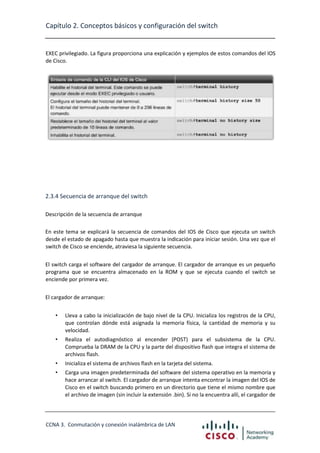 Capítulo 2. Conceptos básicos y configuración del switch

EXEC privilegiado. La figura proporciona una explicación y ejemplos de estos comandos del IOS
de Cisco.

2.3.4 Secuencia de arranque del switch
Descripción de la secuencia de arranque
En este tema se explicará la secuencia de comandos del IOS de Cisco que ejecuta un switch
desde el estado de apagado hasta que muestra la indicación para iniciar sesión. Una vez que el
switch de Cisco se enciende, atraviesa la siguiente secuencia.
El switch carga el software del cargador de arranque. El cargador de arranque es un pequeño
programa que se encuentra almacenado en la ROM y que se ejecuta cuando el switch se
enciende por primera vez.
El cargador de arranque:
•

Lleva a cabo la inicialización de bajo nivel de la CPU. Inicializa los registros de la CPU,
que controlan dónde está asignada la memoria física, la cantidad de memoria y su
velocidad.

•

Realiza el autodiagnóstico al encender (POST) para el subsistema de la CPU.
Comprueba la DRAM de la CPU y la parte del dispositivo flash que integra el sistema de
archivos flash.

•

Inicializa el sistema de archivos flash en la tarjeta del sistema.

•

Carga una imagen predeterminada del software del sistema operativo en la memoria y
hace arrancar al switch. El cargador de arranque intenta encontrar la imagen del IOS de
Cisco en el switch buscando primero en un directorio que tiene el mismo nombre que
el archivo de imagen (sin incluir la extensión .bin). Si no la encuentra allí, el cargador de

CCNA 3. Conmutación y conexión inalámbrica de LAN

 