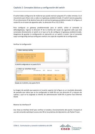 Capítulo 2. Conceptos básicos y configuración del switch

El switch debe configurarse de modo tal que pueda reenviar paquetes IP a redes remotas. Es el
mecanismo para llevar esto a cabo es el gateway predeterminado. El switch reenvía paquetes
IP con direcciones IP de destino fuera de la red local al gateway predeterminado. En la figura, el
router R1 es el router de siguiente salto. Su dirección IP es 172.17.99.1.
Para configurar un gateway predeterminado para el switch, utilice el comando ip
defaultgateway. Ingrese la dirección IP de la interfaz del router de siguiente salto que está
conectada directamente al switch en el que se ha de configurar el gateway predeterminado.
Asegúrese de guardar la configuración en ejecución en un switch o router. Use el comando
copy runningconfig startup-config para realizar una copia de respaldo de la configuración.

Verificar la configuración

La imagen de pantalla que aparece en la parte superior de la figura es un resultado abreviado
de pantalla que indica que se ha configurado la VLAN 99 con una dirección IP y máscara de
subred, y que se ha asignado la interfaz de administración VLAN 99 al puerto Fast Ethernet
F0/18.

Mostrar las interfaces IP
Use show ip interface brief para verificar el estado y funcionamiento del puerto. Ensayará el
uso del comando switchport access vlan 99 en las prácticas de laboratorio y de Packet Tracer.

CCNA 3. Conmutación y conexión inalámbrica de LAN

 