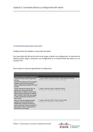Capítulo 2. Conceptos básicos y configuración del switch

2.3.8 Administración básica del switch
Configuraciones de respaldo y restauración del switch
Una tarea típica del técnico de red es la de cargar al switch una configuración. En este tema se
explicará cómo cargar y almacenar una configuración en la memoria flash del switch y en un
servidor TFTP.

Cómo realizar la copia de seguridad de la configuración

CCNA 3. Conmutación y conexión inalámbrica de LAN

 