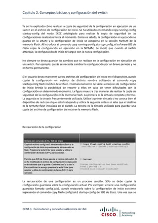 Capítulo 2. Conceptos básicos y configuración del switch

Ya se ha explicado cómo realizar la copia de seguridad de la configuración en ejecución de un
switch en el archivo de configuración de inicio. Se ha utilizado el comando copy running-config
startup-config del modo EXEC privilegiado para realizar la copia de seguridad de las
configuraciones realizadas hasta el momento. Como es sabido, la configuración en ejecución se
guarda en la DRAM y la configuración de inicio se almacena en la sección NVRAM de la
memoria Flash. Al introducir el comando copy running-config startup-config, el software IOS de
Cisco copia la configuración en ejecución en la NVRAM, de modo que cuando el switch
arranque, la configuración de inicio se cargue con la nueva configuración.
No siempre se desea guardar los cambios que se realizan en la configuración en ejecución de
un switch. Por ejemplo: quizás se necesite cambiar la configuración por un breve período y no
en forma permanente.
Si el usuario desea mantener varios archivos de configuración de inicio en el dispositivo, puede
copiar la configuración en archivos de distinto nombre utilizando el comando copy
startupconfig flash:nombre de archivo. El almacenamiento de varias versiones de configuración
de inicio brinda la posibilidad de recurrir a ellos en caso de tener dificultades con la
configuración en determinado momento. La figura muestra tres maneras de realizar la copia de
seguridad de la configuración en la memoria Flash. La primera es la sintaxis completa y formal.
La segunda es la sintaxis frecuentemente utilizada. Utilice la primer sintaxis si no conoce bien el
dispositivo de red con el que está trabajando y utilice la segunda sintaxis si sabe que el destino
es la NVRAM flash instalada en el switch. La tercera es la sintaxis utilizada para guardar una
copia del archivo de configuración de inicio en la memoria flash.

Restauración de la configuración

La restauración de una configuración es un proceso sencillo. Sólo se debe copiar la
configuración guardada sobre la configuración actual. Por ejemplo: si tiene una configuración
guardada llamada config.bak1, puede restaurarla sobre la configuración de inicio existente
ingresando el comando copy flash:config.bak1 startup-config del IOS de Cisco. Una vez que se

CCNA 3. Conmutación y conexión inalámbrica de LAN

 