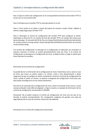Capítulo 2. Conceptos básicos y configuración del switch

Paso 1.Copie el archivo de configuración en el correspondiente directorio del servidor TFTP (si
es que aún no se encuentra allí).
Paso 2.Verifique que el servidor TFTP se esté ejecutando en la red.
Paso 3. Inicie sesión en el switch a través del puerto de consola o sesión Telnet. Habilite el
switch y luego haga ping al servidor TFTP.
Paso 4. Descargue el archivo de configuración del servidor TFTP para configurar el switch.
Especifique la dirección IP o el nombre de host del servidor TFTP y el nombre del archivo que
desea descargar. El comando del IOS de Cisco es: #copy tftp:[[[//ubicación]/directorio]/nombre
de archivo] system:running-config o #copy tftp:[[[//ubicación]/directorio]/nombre de archivo]
nvram:startup-config.
Si el archivo de configuración se descarga en la configuración en ejecución, los comandos se
ejecutan mientras el archivo se analiza gramaticalmente línea por línea. Si el archivo de
configuración se descarga en la configuración de inicio, se deberá volver a cargar el switch para
hacer efectivos los cambios.

Eliminación de los archivos de configuración
Es posible borrar la información de la configuración de inicio. Puede llevar esto a cabo en caso
de tener que enviar un switch usado a un cliente o bien a otro departamento y desee
asegurarse de que se configure el switch nuevamente. Al borrar el archivo de configuración de
inicio, cuando el switch se reinicia, se ejecuta el programa de configuración inicial para que
éste pueda reconfigurarse con los nuevos parámetros.
Para borrar el contenido de la configuración de inicio, utilice el comando erase nvram: o erase
startup-config del modo EXEC privilegiado. La figura muestra un ejemplo de eliminación de los
archivos de configuración almacenados en NVRAM.
Precaución: No se podrá restaurar el archivo de configuración de inicio una vez que se ha
borrado el archivo correspondiente. Por consiguiente, asegúrese de guardar una copia de
seguridad de ella en caso de necesitar restaurarla más adelante.

Eliminación de un archivo de configuración almacenado

CCNA 3. Conmutación y conexión inalámbrica de LAN

 