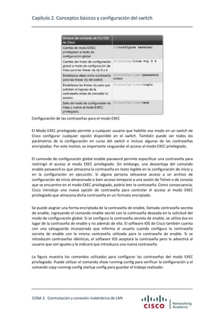 Capítulo 2. Conceptos básicos y configuración del switch

Configuración de las contraseñas para el modo EXEC
El Modo EXEC privilegiado permite a cualquier usuario que habilite ese modo en un switch de
Cisco configurar cualquier opción disponible en el switch. También puede ver todos los
parámetros de la configuración en curso del switch e incluso algunas de las contraseñas
encriptadas. Por este motivo, es importante resguardar el acceso al modo EXEC privilegiado.
El comando de configuración global enable password permite especificar una contraseña para
restringir el acceso al modo EXEC privilegiado. Sin embargo, una desventaja del comando
enable password es que almacena la contraseña en texto legible en la configuración de inicio y
en la configuración en ejecución. Si alguna persona obtuviese acceso a un archivo de
configuración de inicio almacenado o bien acceso temporal a una sesión de Telnet o de consola
que se encuentre en el modo EXEC privilegiado, podría leer la contraseña. Como consecuencia,
Cisco introdujo una nueva opción de contraseña para controlar el acceso al modo EXEC
privilegiado que almacena dicha contraseña en un formato encriptado.
Se puede asignar una forma encriptada de la contraseña de enable, llamada contraseña secreta
de enable, ingresando el comando enable secret con la contraseña deseada en la solicitud del
modo de configuración global. Si se configura la contraseña secreta de enable, se utiliza ésa en
lugar de la contraseña de enable y no además de ella. El software IOS de Cisco también cuenta
con una salvaguarda incorporada que informa al usuario cuando configura la contraseña
secreta de enable con la misma contraseña utilizada para la contraseña de enable. Si se
introducen contraseñas idénticas, el software IOS aceptará la contraseña pero le advertirá al
usuario que son iguales y le indicará que introduzca una nueva contraseña.
La figura muestra los comandos utilizados para configurar las contraseñas del modo EXEC
privilegiado. Puede utilizar el comando show running-config para verificar la configuración y el
comando copy running-config startup config para guardar el trabajo realizado.

CCNA 3. Conmutación y conexión inalámbrica de LAN

 