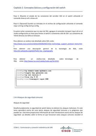 Capítulo 2. Conceptos básicos y configuración del switch

Paso 5. Muestre el estado de las conexiones del servidor SSH en el switch utilizando el
comando show ip ssh o show ssh.
Paso 6. (Opcional) Guarde sus entradas en el archivo de configuración utilizando el comando
copy running-config startup-config.
Si quiere evitar conexiones que no sean de SSH, agregue el comando transport input ssh en el
modo configuración en línea para limitar al switch a conexiones sólo de SSH. Las conexiones de
Telnet directas (no SSH) se rechazan.
Para obtener un análisis más detallado sobre SSH, visite:
http://www.cisco.com/en/US/tech/tk583/tk617/tsd_technology_support_protocol_home.htm
l.
Para obtener una descripción general de
http://en.wikipedia.org/wiki/Public-key_cryptography.

Para
RSA,

la

tecnología

de

obtener
un
análisis más
detallado
sobre tecnología
visite: http://www.rsa.com/rsalabs/node.asp?id=2152.

RSA,

visite

de

2.4.4 Ataques de seguridad comunes
Ataques de seguridad
Desafortunadamente, la seguridad de switch básica no detiene los ataques maliciosos. En este
tema aprenderá acerca de unos pocos ataques de seguridad comunes y lo peligrosos que
pueden ser. Este tema proporciona información de nivel introductorio acerca de los ataques de
seguridad. Los detalles sobre la forma en que funcionan estos ataques comunes exceden el

CCNA 3. Conmutación y conexión inalámbrica de LAN

 