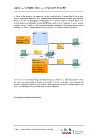 Capítulo 2. Conceptos básicos y configuración del switch

la figura, la herramienta de ataque se ejecuta en el host con dirección MAC C en la parte
inferior derecha de la pantalla. Esta herramienta satura el switch con paquetes que contienen
direcciones MAC e IP de origen y destino generadas de manera aleatoria. Después de un corto
período de tiempo, la tabla de direcciones MAC del switch se llena hasta que no puede aceptar
entradas nuevas. Cuando la tabla de direcciones MAC se llena con direcciones MAC de origen
no válidas, el switch comienza a enviar todas las tramas que recibe a todos los puertos.

Mientras la herramienta de ataque de red continúe ejecutándose, la tabla de direcciones MAC
del switch permanecerá llena. Cuando esto sucede, el switch comienza a enviar broadcast de
todas las tramas recibidas a todos los puertos, de manera que las tramas enviadas del host A al
host B también se envían por broadcast al puerto 3 del switch.

Ataques de suplantación de identidad

CCNA 3. Conmutación y conexión inalámbrica de LAN

 