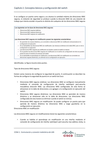 Capítulo 2. Conceptos básicos y configuración del switch

Si se configura un puerto como seguro y se alcanza la cantidad máxima de direcciones MAC
seguras, la violación de seguridad se produce cuando la dirección MAC de una estación de
trabajo que intenta acceder al puerto es distinta de cualquiera de las direcciones MAC seguras

identificadas. La figura resume estos puntos.
Tipos de direcciones MAC seguras
Existen varias maneras de configurar la seguridad de puerto. A continuación se describen las
formas de configurar la seguridad de puerto en un switch de Cisco:
•

Direcciones MAC seguras estáticas: Las direcciones MAC se configuran manualmente
mediante el comando de configuración de interfaz switchport port-security
macaddress dirección MAC. Las direcciones MAC configuradas de esta forma se
almacenan en la tabla de direcciones y se agregan a la configuración en ejecución del
switch.

•

Direcciones MAC seguras dinámicas: Las direcciones MAC se aprenden de manera
dinámica y se almacenan sólo en la tabla de direcciones. Las direcciones MAC
configuradas de esta manera se eliminan cuando el switch se reinicia.

•

Direcciones MAC seguras sin modificación: Se puede configurar un puerto para que
aprenda de manera dinámica las direcciones MAC y luego guardarlas en la
configuración en ejecución.
Direcciones MAC sin modificación
Las direcciones MAC seguras sin modificaciones tienen las siguientes características:
•

Cuando se habilita el aprendizaje sin modificación en una interfaz mediante el
comando de configuración de interfaz switchport port-security mac-address sticky, la

CCNA 3. Conmutación y conexión inalámbrica de LAN

 