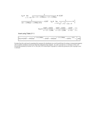 A3
0.5−s
3
2 s 1.5+ 2.598i−( ) s 1.5+ 2.598i+( )s
0.387−=lim
→
=
3
2 1 2.598i−( ) 1 2.598i+( ) 0.5−( )
0.387−= A4
0s
3
2s
3
7s
2
+ 21s+ 9+
1
3
=lim
→
=
Y s( )
0.027 0.022i+
s 1.5+ 2.598i−
0.027 0.022i−
s 1.5+ 2.598i+
+
0.387−
s 0.5+
+
1
3
1
s
+=
Invert using Table 2-1.1:
Y t( ) 0.027 0.022i+( )e
1.5− 2.598i+( )t
0.027 0.022i−( )e
1.5− 2.598i−( )t
+ 0.387e
0.5− t
−
1
3
u t( )+=
Excerpts from this work may be reproduced by instructors for distribution on a not-for-profit basis for testing or instructional purposes
only to students enrolled in courses for which the textbook has been adopted. Any other reproduction or translation of this work
beyond that permitted by Sections 107 or 108 of the 1976 United States Copyright Act without the permission of the copyright owner
is unlawful.
 