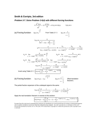 Excerpts from this work may be reproduced by instructors for distribution on a not-for-profit basis for testing or instructional purposes
only to students enrolled in courses for which the textbook has been adopted. Any other reproduction or translation of this work
beyond that permitted by Sections 107 or 108 of the 1976 United States Copyright Act without the permission of the copyright owner
is unlawful.
Y t( ) u t 1−( )
8−
3
t 1−( )⋅ 8−





e
0.667− t 1−( )⋅
⋅ 8 e
0.333− t 1−( )⋅
⋅+





⋅=
Apply the real translation theorem in reverse to this solution:
Y s( )
8−
3
1
s 0.667+( )
2
8
s 0.667+
−
8
s 0.333+
+





e
s−
=
The partial fraction expansion of the undelayed signal is the same:
(Real translation
theorem)
X s( )
e
s−
s
1
3
+
=X t( ) u t 1−( ) e
t 1−( )−
3
=(b) Forcing function:
Y t( )
8−
3
t 8−




e
0.667− t
8e
0.333− t
+=Invert using Table 2-1.1:
Y s( )
8−
3
1
s 0.667+( )
2
8−
s 0.667+
+
8
s 0.333+
+=
A2
0.667−s
d
ds
8
9 s 0.333+( )





 0.667−s
8−
9 s 0.333+( )
2
8−=lim
→
=lim
→
=
A3
0.333−s
8
9 s 0.667+( )
2
8=lim
→
=A1
0.667−s
8
9 s 0.333+( )
8−
3
=lim
→
=
8
9 s 0.667+( )
2
s 0.333+( )
=
A1
s 0.667+( )
2
A2
s 0.667+
+
A3
s 0.333+
+=
Y s( )
8
9s
2
12s+ 4+( ) s
1
3
+




=
X s( )
1
s
1
3
+
=From Table 2-1.1:X t( ) e
t−
3
=(a) Forcing function:
Y 0( ) 0=9
d
2
Y t( )⋅
dt
2
⋅ 12
d Y t( )⋅
dt
⋅+ 4 Y t( )+ 8 X t( )=
Problem 2-7. Solve Problem 2-6(d) with different forcing functions
Smith & Corripio, 3rd edition
 