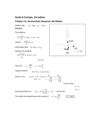 Value of k: k
M− g⋅
y0
:= k 1.816
N
m
=
Laplace transform:
M s
2
⋅ Y s( ) k Y s( )⋅+ F s( )=
Solve for Y(s): Y s( )
1
M s
2
⋅ k+
F s( )=
A1
s i
k
M
⋅−
A2
s i
k
M
⋅+
+=
+ terms of F(s)
θ 0:=
D 1:=
Invert using Table 2-3.1: Y t( ) D sin
k
M
t s⋅ θ+





⋅:= + terms of f(t)
The mobile will oscillate forever with a period of T 2π
M
k
⋅:= T 1.043 s=
Smith & Corripio, 3rd edition
Problem 2-9. Second-Order Response: Bird Mobile
-Mg
f(t)
y(t)
-ky(t)
y = 0
Problem data: M 50gm:= y0 27− cm:=
Solution:
Force balance:
M
d v t( )⋅
dt
⋅ M− g⋅ k y t( )⋅− f t( )+=
Velocity:
d y t( )⋅
dt
v t( )=
Initial steady state: 0 M− g⋅ k y0⋅−=
Subtract and substitute:
M
d
2
Y t( )⋅
dt
2
⋅ k− Y t( )⋅ f t( )+=
Y 0( ) 0=
 