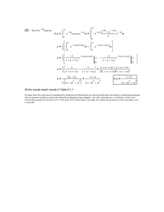 (d) f t( ) e
at−
coss ωt⋅=
F s( )
0
∞
te
at−
cos ωt⋅ e
st−
⋅
⌠

⌡
d=
0
∞
te
at− e
i ωt⋅
e
i− ωt⋅
+
2
⋅ e
st−
⌠


⌡
d=
1
2 0
∞
te
s a+ i ω⋅+( )t−⌠

⌡
d
0
∞
te
s a+ i ω⋅−( )− t⌠

⌡
d+








=
1
2
1−
s a+ i ω⋅+
e
s a+ i ω⋅+( )t−
∞
0
⋅
1−
s a+ i ω⋅−
e
s a+ i ω⋅−( )t−
∞
0
⋅+





=
1
2
1
s a+ i ω⋅+
1
s a+ i ω⋅−
+




=
s a+ i ω⋅− s+ a+ i ω⋅+
2 s a+ i ω⋅+( ) s a+ i ω⋅−( )
=
2 s a+( )
2 s a+( )
2
ω
2
+


⋅
=
s a+
s a+( )
2
ω
2
+
= F s( )
s a+
s a+( )
2
ω
2
+
=
All the results match results in Table 2-1.1
Excerpts from this work may be reproduced by instructors for distribution on a not-for-profit basis for testing or instructional purposes
only to students enrolled in courses for which the textbook has been adopted. Any other reproduction or translation of this work
beyond that permitted by Sections 107 or 108 of the 1976 United States Copyright Act without the permission of the copyright owner
is unlawful.
 