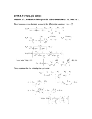 Y s( ) K ∆x
1−
τ
1
s
1
τ
+




2
1
s
1
τ
+






−
1
s
+







⋅=
A2
1−
τ
s
d
ds
K ∆x⋅
τ
2
s




 1−
τ
s
K− ∆x⋅
τ
2
s
2
K− ∆x⋅=lim
→
=lim
→
=
A3
0s
K ∆x⋅
τ s⋅ 1+( )2
K ∆x⋅=lim
→
=A1
1−
τ
s
K ∆x⋅
τ
2
s
K− ∆x⋅
τ
=lim
→
=
Y s( )
K
τ s⋅ 1+( )2
∆x
s
=
A1
s
1
τ
+




2
A2
s
1
τ
+
+
A3
s
+=
Step response for the critically damped case:
Y t( ) K ∆x u t( )
τe1
τe1 τe2−
e
t−
τe1
−
τe2
τe2 τe1−
e
t−
τe2
−








⋅=
(2-5.10)Invert using Table 2-1.1:
Y s( ) K ∆x
τe1−
τe1 τe2−
1
s
1
τe1
+
τe2
τe2 τe1−
1
s
1
τe2
+
−
1
s
+








⋅=
A3
0s
K ∆x⋅
τe1 s⋅ 1+( ) τe2 s⋅ 1+( )
K ∆x⋅=lim
→
=
A2
K− ∆x⋅ τe2⋅
τe2 τe1−
=A1
1−
τe1
s
K ∆x⋅
τe1 τe2⋅ s
1
τe2
+




⋅ s
K− ∆x⋅ τe1⋅
τe1 τe2−
=lim
→
=
Y s( )
K
τe1 s⋅ 1+( ) τe2 s⋅ 1+( )
∆x
s
=
A1
s
1
τe1
+
A2
s
1
τe2
+
+
A3
s
+=
X s( )
∆x
s
=Step response, over-damped second-order differential equation:
Problem 2-13. Partial fraction expansion coefficients for Eqs. 2-5.10 to 2-5.13
Smith & Corripio, 3rd edition
 
