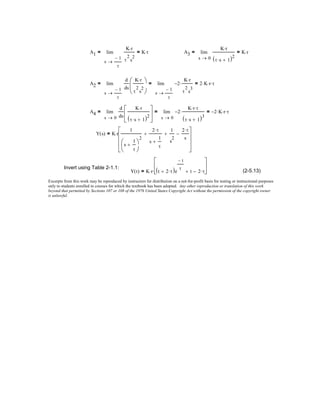 A1
1−
τ
s
K r⋅
τ
2
s
2
K r⋅=lim
→
= A3
0s
K r⋅
τ s⋅ 1+( )2
K r⋅=lim
→
=
A2
1−
τ
s
d
ds
K r⋅
τ
2
s
2




 1−
τ
s
2−
K r⋅
τ
2
s
3
⋅ 2 K⋅ r⋅ τ⋅=lim
→
=lim
→
=
A4
0s
d
ds
K r⋅
τ s⋅ 1+( )2





 0s
2−
K r⋅ τ⋅
τ s⋅ 1+( )3
⋅ 2− K⋅ r⋅ τ⋅=lim
→
=lim
→
=
Y s( ) K r
1
s
1
τ
+




2
2 τ⋅
s
1
τ
+
+
1
s
2
+
2 τ⋅
s
−










⋅=
Invert using Table 2-1.1:
Y t( ) K r⋅ t 2 τ⋅+( )e
t−
τ
t+ 2 τ⋅−





⋅= (2-5.13)
Excerpts from this work may be reproduced by instructors for distribution on a not-for-profit basis for testing or instructional purposes
only to students enrolled in courses for which the textbook has been adopted. Any other reproduction or translation of this work
beyond that permitted by Sections 107 or 108 of the 1976 United States Copyright Act without the permission of the copyright owner
is unlawful.
 